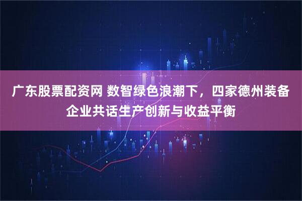 广东股票配资网 数智绿色浪潮下，四家德州装备企业共话生产创新与收益平衡