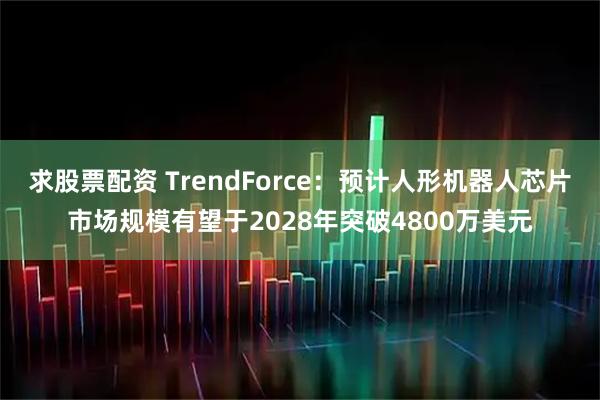 求股票配资 TrendForce：预计人形机器人芯片市场规模有望于2028年突破4800万美元