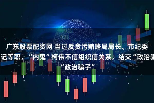 广东股票配资网 当过反贪污贿赂局局长、市纪委副书记等职,“内鬼”柯伟不信组织信关系,结交“政治骗子”