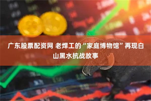 广东股票配资网 老焊工的“家庭博物馆”再现白山黑水抗战故事