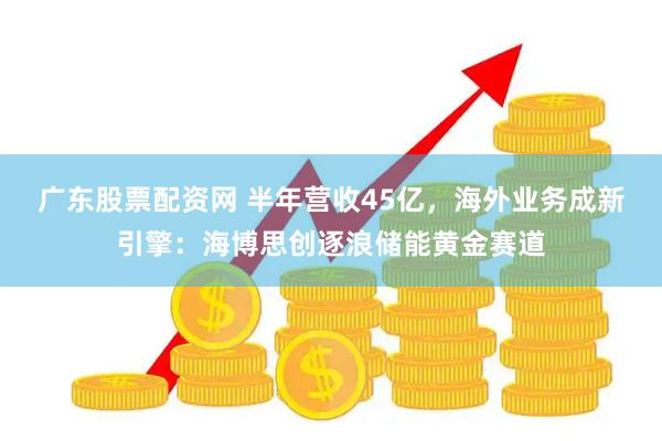 广东股票配资网 半年营收45亿，海外业务成新引擎：海博思创逐浪储能黄金赛道