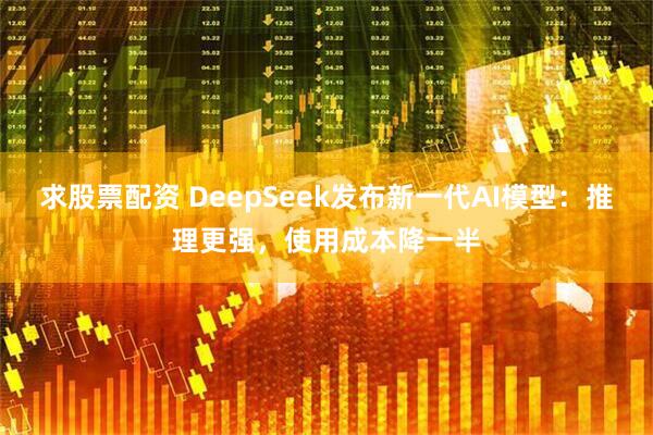 求股票配资 DeepSeek发布新一代AI模型:推理更强,使用成本降一半