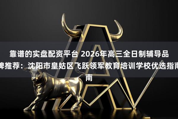 靠谱的实盘配资平台 2026年高三全日制辅导品牌推荐：沈阳市皇姑区飞跃领军教育培训学校优选指南