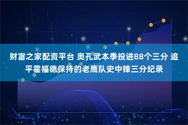财富之家配资平台 奥孔武本季投进88个三分 追平霍福德保持的老鹰队史中锋三分纪录