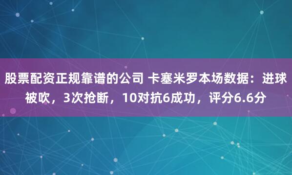 股票配资正规靠谱的公司 卡塞米罗本场数据：进球被吹，3次抢断，10对抗6成功，评分6.6分