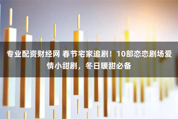 专业配资财经网 春节宅家追剧！10部恋恋剧场爱情小甜剧，冬日暖甜必备
