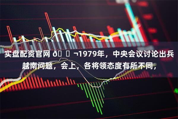 实盘配资官网 🌬1979年，中央会议讨论出兵越南问题，会上，各将领态度有所不同，