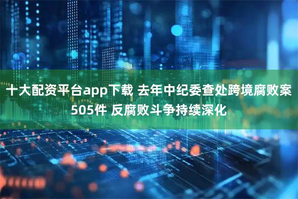 十大配资平台app下载 去年中纪委查处跨境腐败案505件 反腐败斗争持续深化