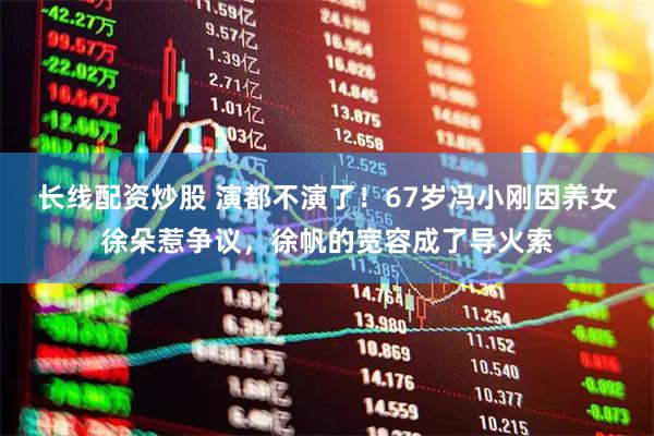 长线配资炒股 演都不演了！67岁冯小刚因养女徐朵惹争议，徐帆的宽容成了导火索