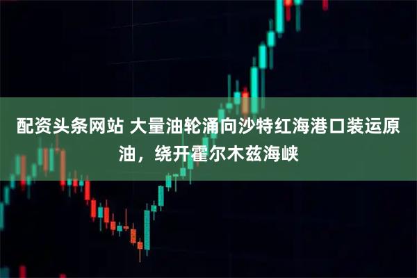 配资头条网站 大量油轮涌向沙特红海港口装运原油，绕开霍尔木兹海峡