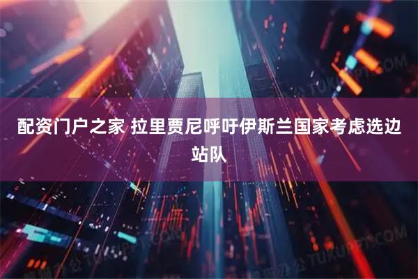 配资门户之家 拉里贾尼呼吁伊斯兰国家考虑选边站队