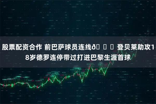 股票配资合作 前巴萨球员连线👀登贝莱助攻18岁德罗连停带过打进巴黎生涯首球