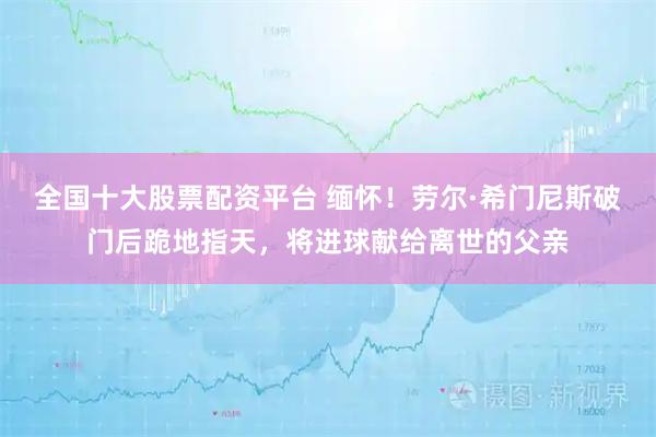 全国十大股票配资平台 缅怀！劳尔·希门尼斯破门后跪地指天，将进球献给离世的父亲