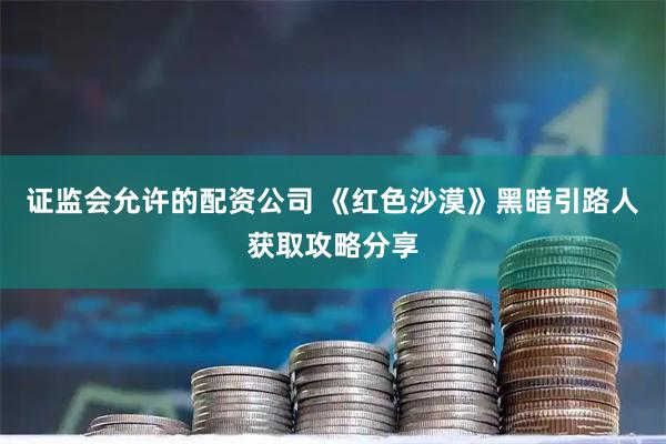 证监会允许的配资公司 《红色沙漠》黑暗引路人获取攻略分享