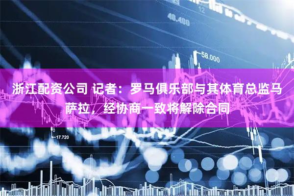 浙江配资公司 记者：罗马俱乐部与其体育总监马萨拉，经协商一致将解除合同