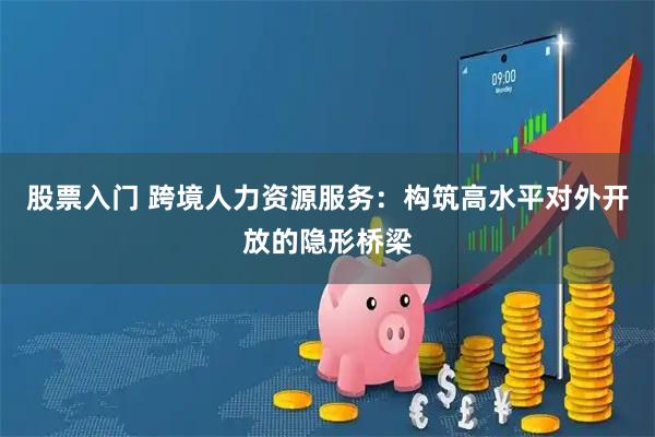 股票入门 跨境人力资源服务：构筑高水平对外开放的隐形桥梁
