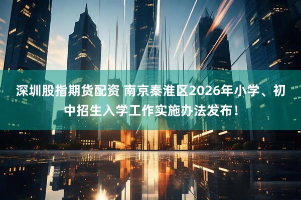 深圳股指期货配资 南京秦淮区2026年小学、初中招生入学工作实施办法发布！