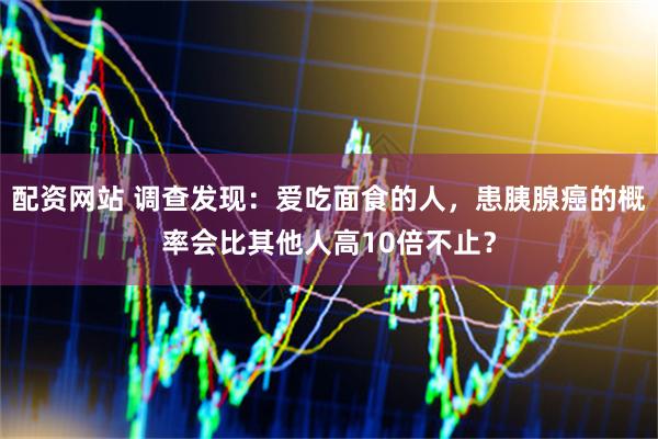 配资网站 调查发现：爱吃面食的人，患胰腺癌的概率会比其他人高10倍不止？