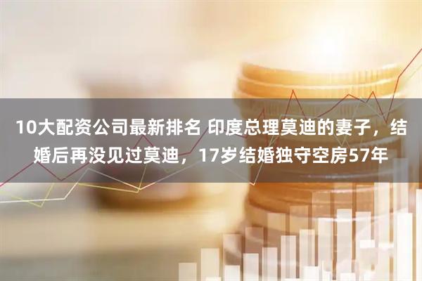 10大配资公司最新排名 印度总理莫迪的妻子，结婚后再没见过莫迪，17岁结婚独守空房57年