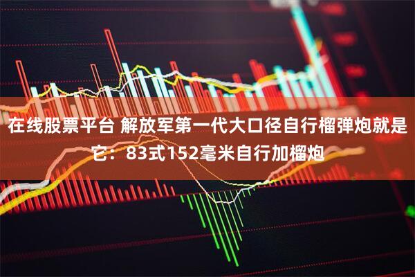 在线股票平台 解放军第一代大口径自行榴弹炮就是它：83式152毫米自行加榴炮