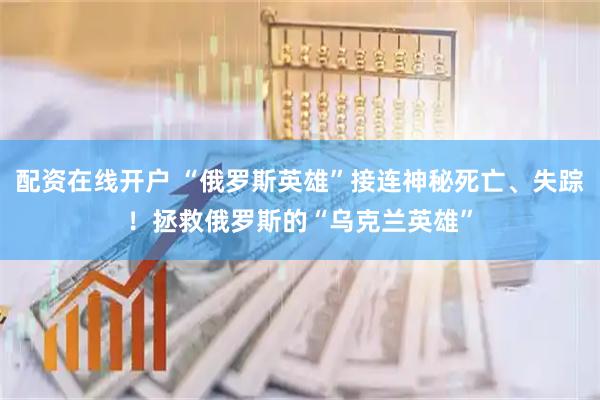 配资在线开户 “俄罗斯英雄”接连神秘死亡、失踪！拯救俄罗斯的“乌克兰英雄”