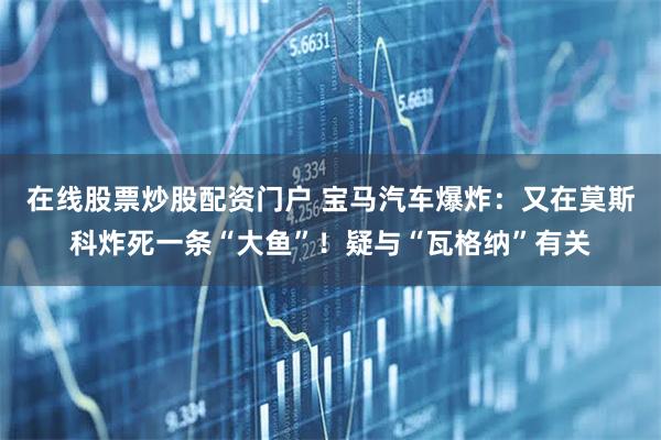 在线股票炒股配资门户 宝马汽车爆炸：又在莫斯科炸死一条“大鱼”！疑与“瓦格纳”有关