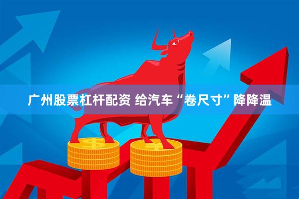广州股票杠杆配资 给汽车“卷尺寸”降降温