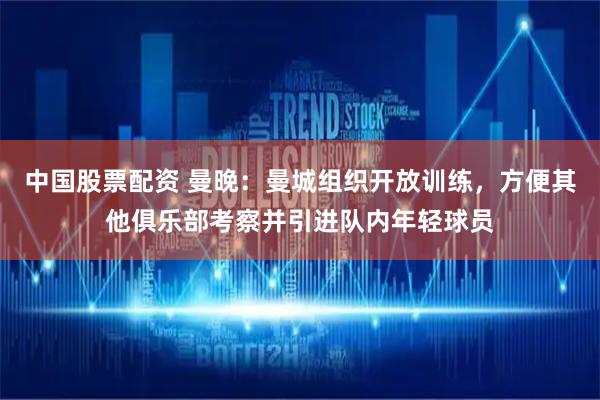 中国股票配资 曼晚：曼城组织开放训练，方便其他俱乐部考察并引进队内年轻球员