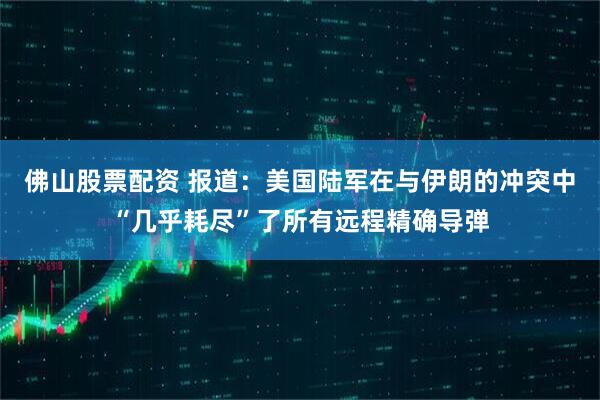 佛山股票配资 报道：美国陆军在与伊朗的冲突中“几乎耗尽”了所有远程精确导弹